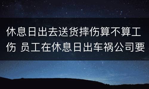 休息日出去送货摔伤算不算工伤 员工在休息日出车祸公司要担责吗