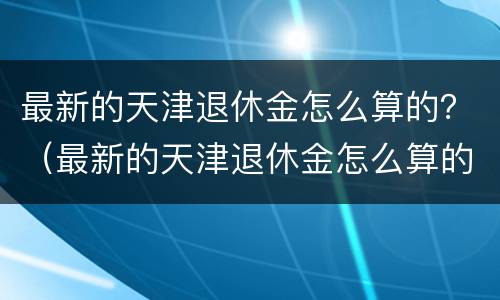 最新的天津退休金怎么算的？（最新的天津退休金怎么算的呀）