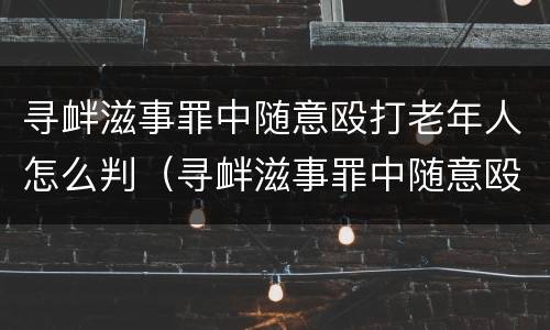 寻衅滋事罪中随意殴打老年人怎么判（寻衅滋事罪中随意殴打老年人怎么判的）