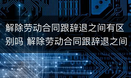 解除劳动合同跟辞退之间有区别吗 解除劳动合同跟辞退之间有区别吗知乎