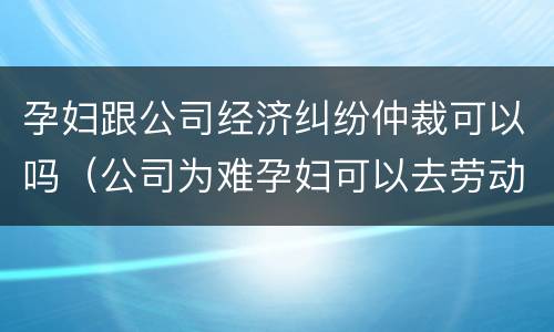 孕妇跟公司经济纠纷仲裁可以吗（公司为难孕妇可以去劳动仲裁）