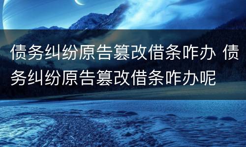 债务纠纷原告篡改借条咋办 债务纠纷原告篡改借条咋办呢