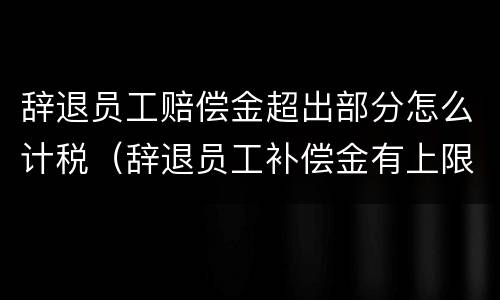 辞退员工赔偿金超出部分怎么计税（辞退员工补偿金有上限吗）