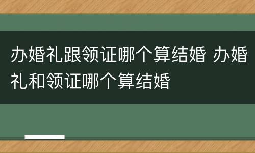 办婚礼跟领证哪个算结婚 办婚礼和领证哪个算结婚