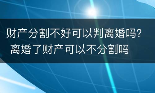 财产分割不好可以判离婚吗？ 离婚了财产可以不分割吗