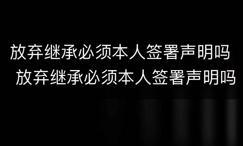 放弃继承必须本人签署声明吗 放弃继承必须本人签署声明吗法律规定