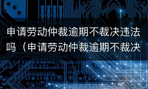 申请劳动仲裁逾期不裁决违法吗（申请劳动仲裁逾期不裁决违法吗怎么处理）