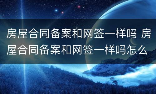 房屋合同备案和网签一样吗 房屋合同备案和网签一样吗怎么查