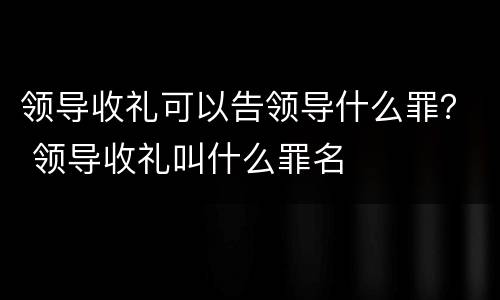 领导收礼可以告领导什么罪？ 领导收礼叫什么罪名