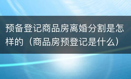 预备登记商品房离婚分割是怎样的（商品房预登记是什么）