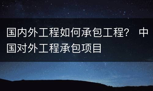 国内外工程如何承包工程？ 中国对外工程承包项目