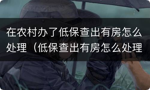 在农村办了低保查出有房怎么处理（低保查出有房怎么处理,需要补交已领过的钱吗?）