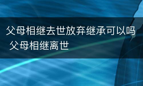 父母相继去世放弃继承可以吗 父母相继离世