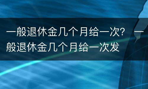 一般退休金几个月给一次？ 一般退休金几个月给一次发