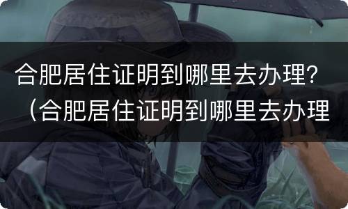 合肥居住证明到哪里去办理？（合肥居住证明到哪里去办理呢）