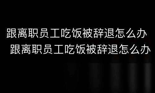 跟离职员工吃饭被辞退怎么办 跟离职员工吃饭被辞退怎么办呢