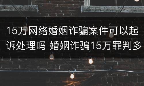 15万网络婚姻诈骗案件可以起诉处理吗 婚姻诈骗15万罪判多少年