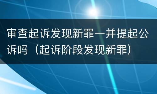 审查起诉发现新罪一并提起公诉吗（起诉阶段发现新罪）