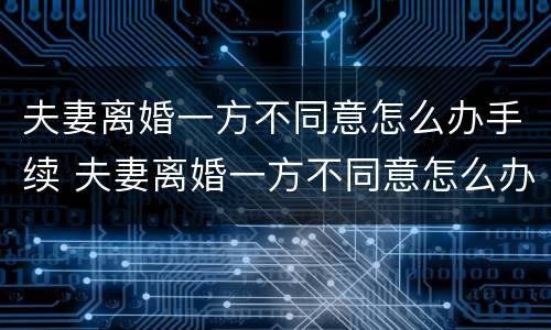 夫妻离婚一方不同意怎么办手续 夫妻离婚一方不同意怎么办手续流程