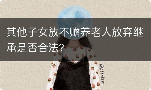 其他子女放不赡养老人放弃继承是否合法？