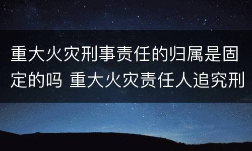 重大火灾刑事责任的归属是固定的吗 重大火灾责任人追究刑事责任