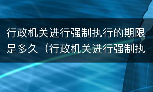 行政机关进行强制执行的期限是多久（行政机关进行强制执行的期限是多久的）