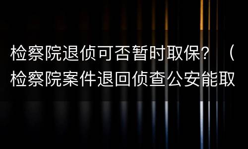 检察院退侦可否暂时取保？（检察院案件退回侦查公安能取保吗）