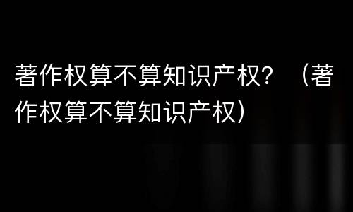 著作权算不算知识产权？（著作权算不算知识产权）