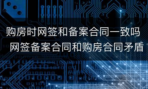 购房时网签和备案合同一致吗 网签备案合同和购房合同矛盾哪个为准