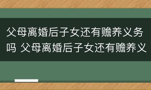 父母离婚后子女还有赡养义务吗 父母离婚后子女还有赡养义务吗知乎