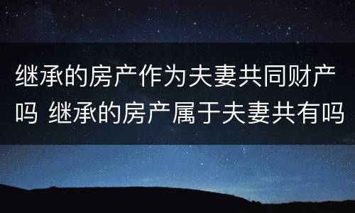 继承的房产作为夫妻共同财产吗 继承的房产属于夫妻共有吗