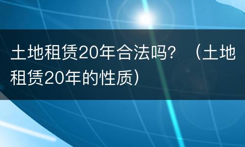 土地租赁20年合法吗？（土地租赁20年的性质）