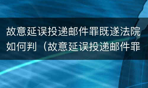 故意延误投递邮件罪既遂法院如何判（故意延误投递邮件罪既遂法院如何判决）