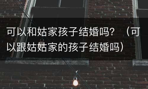 可以和姑家孩子结婚吗？（可以跟姑姑家的孩子结婚吗）