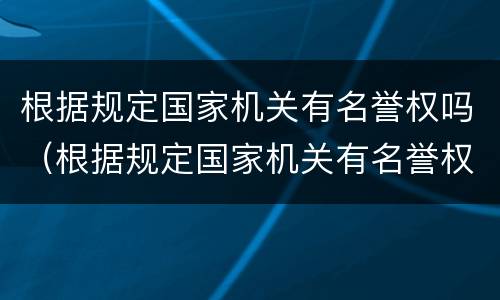 根据规定国家机关有名誉权吗（根据规定国家机关有名誉权吗对吗）