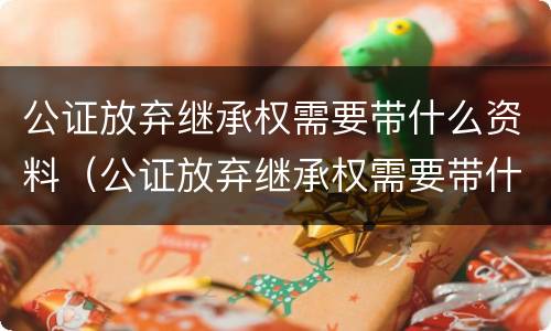 公证放弃继承权需要带什么资料（公证放弃继承权需要带什么资料去办理）