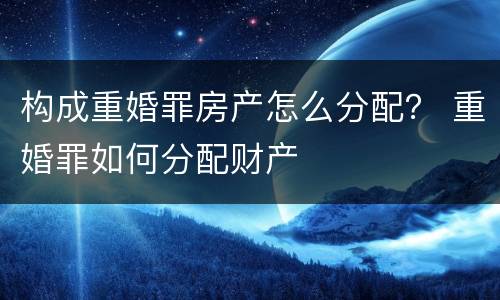 构成重婚罪房产怎么分配？ 重婚罪如何分配财产