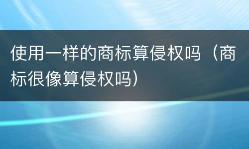 使用一样的商标算侵权吗（商标很像算侵权吗）