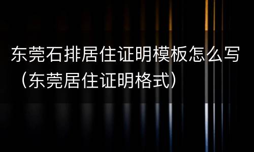 东莞石排居住证明模板怎么写（东莞居住证明格式）