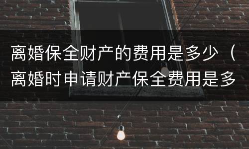 离婚保全财产的费用是多少（离婚时申请财产保全费用是多少?）