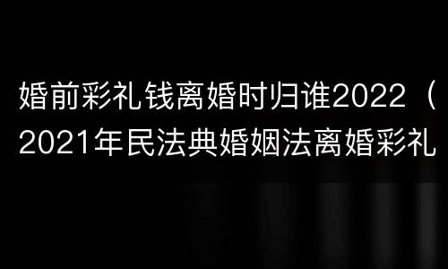 婚前彩礼钱离婚时归谁2022（2021年民法典婚姻法离婚彩礼需要归还吗?）