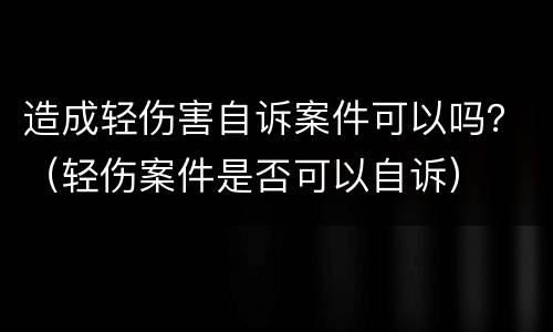 造成轻伤害自诉案件可以吗？（轻伤案件是否可以自诉）