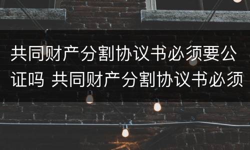 共同财产分割协议书必须要公证吗 共同财产分割协议书必须要公证吗有效吗