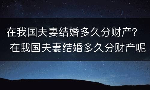 在我国夫妻结婚多久分财产？ 在我国夫妻结婚多久分财产呢