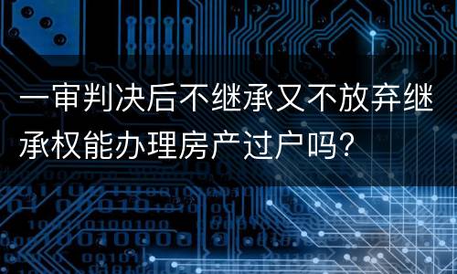 一审判决后不继承又不放弃继承权能办理房产过户吗?