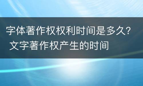 字体著作权权利时间是多久？ 文字著作权产生的时间