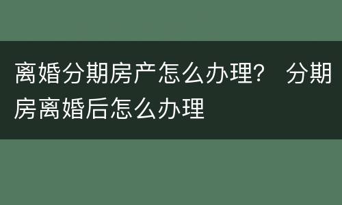 离婚分期房产怎么办理？ 分期房离婚后怎么办理