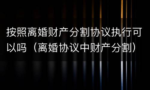 按照离婚财产分割协议执行可以吗（离婚协议中财产分割）