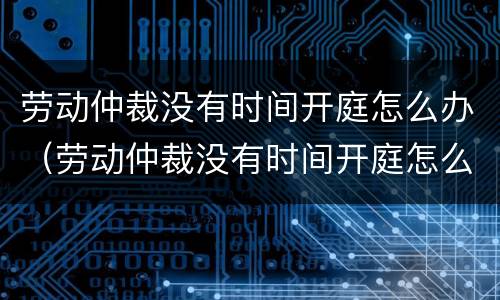 劳动仲裁没有时间开庭怎么办（劳动仲裁没有时间开庭怎么办呢）