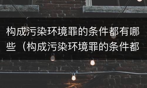 构成污染环境罪的条件都有哪些（构成污染环境罪的条件都有哪些呢）